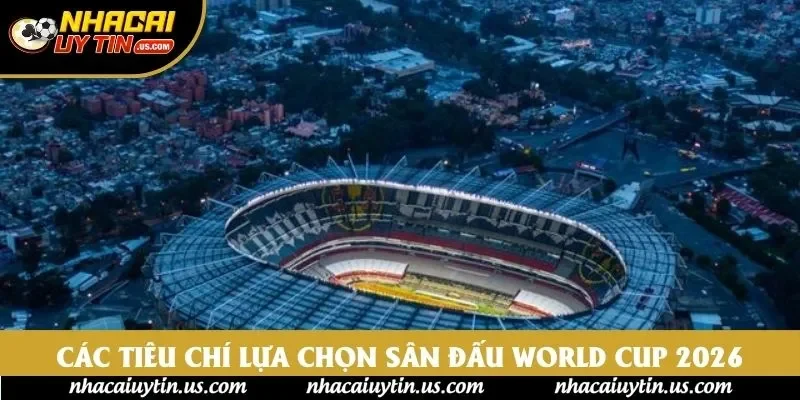 Các tiêu chí lựa chọn sân đấu World Cup 2026 Các tiêu chí lựa chọn sân đấu World Cup 2026