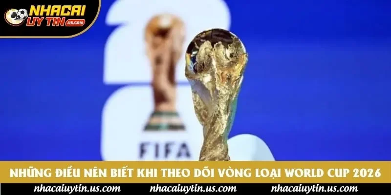 Những điều nên biết khi theo dõi vòng loại World Cup 2026